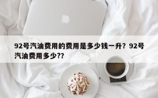 92号汽油费用的费用是多少钱一升？92号汽油费用多少?？