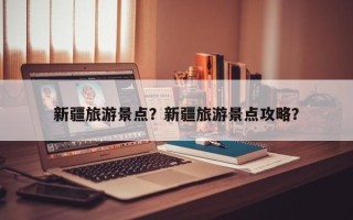 新疆旅游景点？新疆旅游景点攻略？