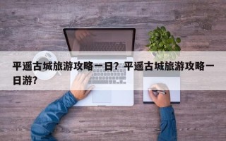平遥古城旅游攻略一日？平遥古城旅游攻略一日游？