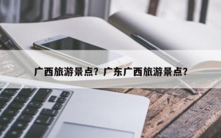 广西旅游景点？广东广西旅游景点？