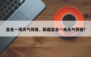 昌吉一周天气预报，新疆昌吉一周天气预报？