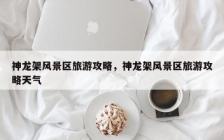神龙架风景区旅游攻略，神龙架风景区旅游攻略天气