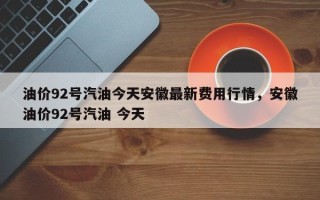 油价92号汽油今天安徽最新费用行情，安徽油价92号汽油 今天