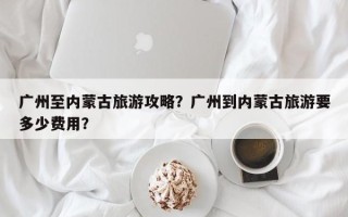 广州至内蒙古旅游攻略？广州到内蒙古旅游要多少费用？