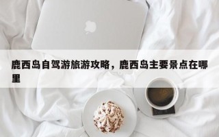 鹿西岛自驾游旅游攻略，鹿西岛主要景点在哪里