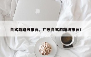 自驾游路线推荐，广东自驾游路线推荐？