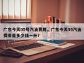 广东今天95号汽油费用，广东今天95汽油费用是多少钱一升？