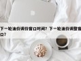 下一轮油价调价窗口时间？下一轮油价调整窗口？