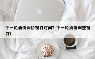 下一轮油价调价窗口时间？下一轮油价调整窗口？