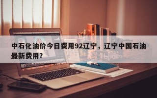 中石化油价今日费用92辽宁，辽宁中国石油最新费用？