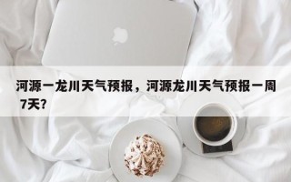 河源一龙川天气预报，河源龙川天气预报一周 7天？