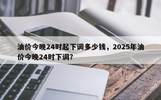 油价今晚24时起下调多少钱，2025年油价今晚24时下调？