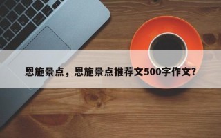 恩施景点，恩施景点推荐文500字作文？