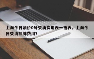 上海今日油价0号柴油费用表一览表，上海今日柴油挂牌费用？