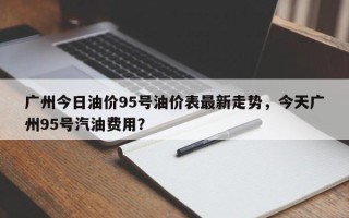 广州今日油价95号油价表最新走势，今天广州95号汽油费用？
