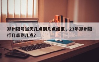 郑州限号当天几点到几点结束，23年郑州限行几点到几点？