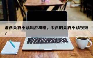 湘西芙蓉小镇旅游攻略，湘西的芙蓉小镇视频？