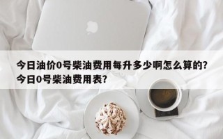 今日油价0号柴油费用每升多少啊怎么算的？今日0号柴油费用表？