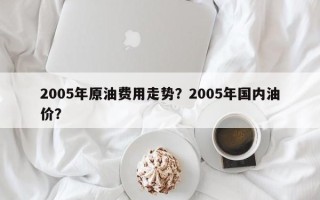 2005年原油费用走势？2005年国内油价？