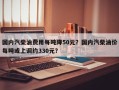 国内汽柴油费用每吨降50元？国内汽柴油价每吨或上调约330元？