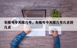 车限号今天限几号，车限号今天限几号几点到几点