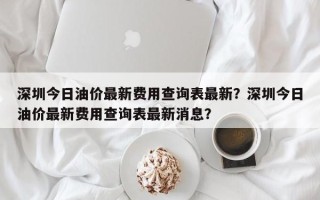 深圳今日油价最新费用查询表最新？深圳今日油价最新费用查询表最新消息？