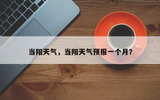 当阳天气，当阳天气预报一个月？