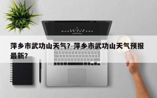 萍乡市武功山天气？萍乡市武功山天气预报 最新？