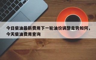 今日柴油最新费用下一轮油价调整走势如何，今天柴油费用查询