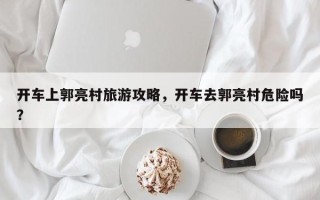 开车上郭亮村旅游攻略，开车去郭亮村危险吗？