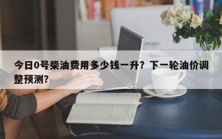 今日0号柴油费用多少钱一升？下一轮油价调整预测？
