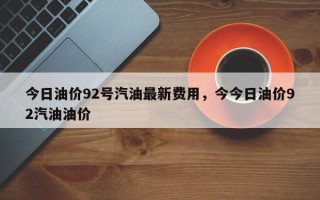 今日油价92号汽油最新费用，今今日油价92汽油油价