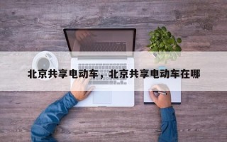 北京共享电动车，北京共享电动车在哪