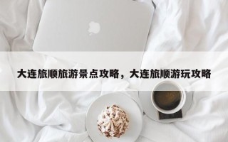 大连旅顺旅游景点攻略，大连旅顺游玩攻略