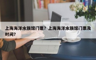 上海海洋水族馆门票？上海海洋水族馆门票及时间？