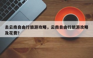 去云南自由行旅游攻略，云南自由行旅游攻略及花费？
