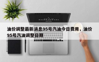 油价调整最新消息95号汽油今日费用，油价95号汽油调整日期