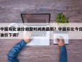 中国石化油价调整时间表最新？中国石化今日油价下调？