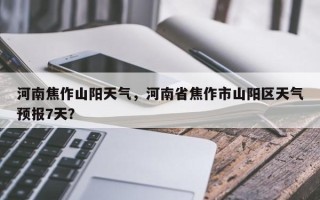 河南焦作山阳天气，河南省焦作市山阳区天气预报7天？