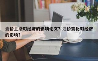 油价上涨对经济的影响论文？油价变化对经济的影响？