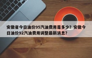 安徽省今日油价95汽油费用是多少？安徽今日油价92汽油费用调整最新消息？
