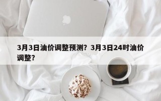 3月3日油价调整预测？3月3日24时油价调整？