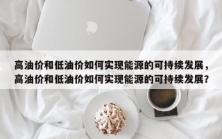 高油价和低油价如何实现能源的可持续发展，高油价和低油价如何实现能源的可持续发展？