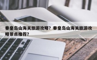 秦皇岛山海关旅游攻略？秦皇岛山海关旅游攻略景点推荐？