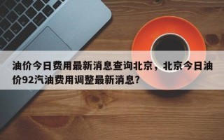 油价今日费用最新消息查询北京，北京今日油价92汽油费用调整最新消息？