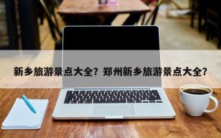 新乡旅游景点大全？郑州新乡旅游景点大全？