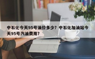 中石化今天95号油价多少？中石化加油站今天95号汽油费用？