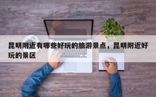 昆明附近有哪些好玩的旅游景点，昆明附近好玩的景区
