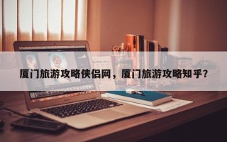 厦门旅游攻略侠侣网，厦门旅游攻略知乎？
