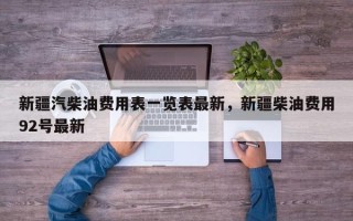 新疆汽柴油费用表一览表最新，新疆柴油费用92号最新